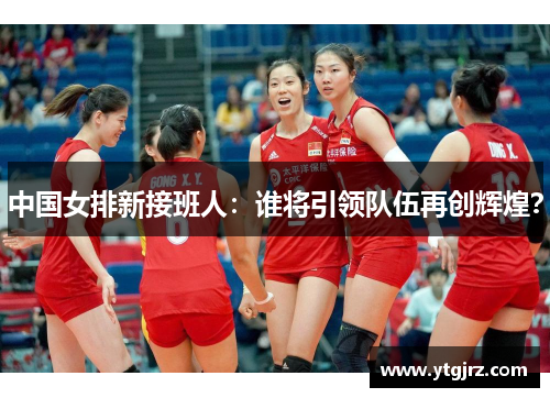 中国女排新接班人：谁将引领队伍再创辉煌？