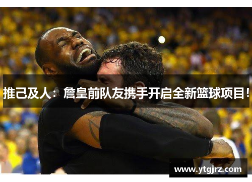 推己及人：詹皇前队友携手开启全新篮球项目！